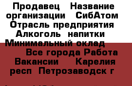 Продавец › Название организации ­ СибАтом › Отрасль предприятия ­ Алкоголь, напитки › Минимальный оклад ­ 16 000 - Все города Работа » Вакансии   . Карелия респ.,Петрозаводск г.